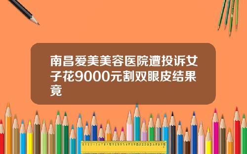 南昌爱美美容医院遭投诉女子花9000元割双眼皮结果竟
