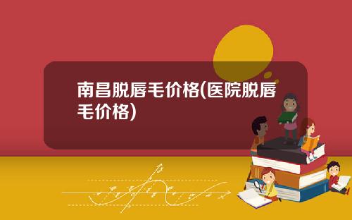 南昌脱唇毛价格(医院脱唇毛价格)