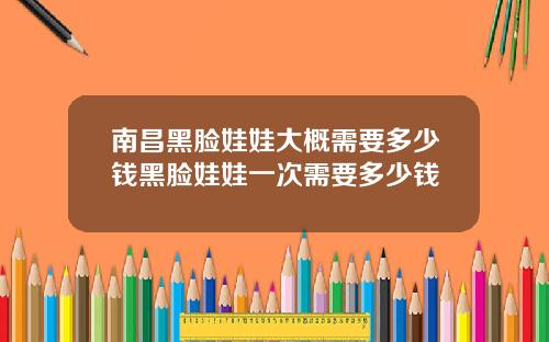 南昌黑脸娃娃大概需要多少钱黑脸娃娃一次需要多少钱