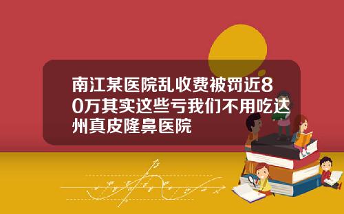 南江某医院乱收费被罚近80万其实这些亏我们不用吃达州真皮隆鼻医院