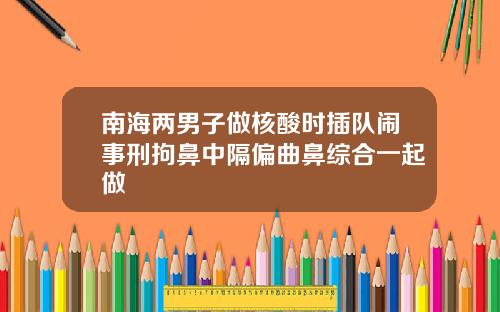 南海两男子做核酸时插队闹事刑拘鼻中隔偏曲鼻综合一起做