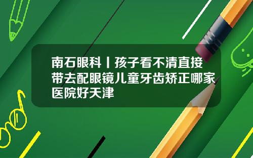 南石眼科丨孩子看不清直接带去配眼镜儿童牙齿矫正哪家医院好天津