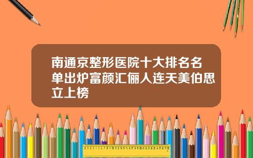 南通京整形医院十大排名名单出炉富颜汇俪人连天美伯思立上榜