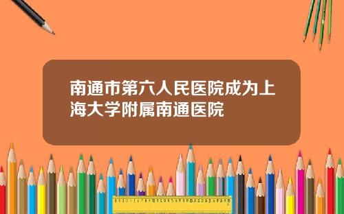 南通市第六人民医院成为上海大学附属南通医院