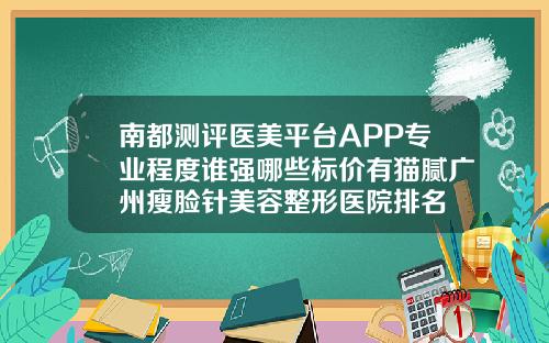 南都测评医美平台APP专业程度谁强哪些标价有猫腻广州瘦脸针美容整形医院排名