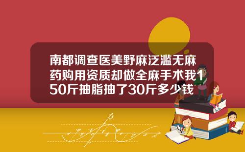 南都调查医美野麻泛滥无麻药购用资质却做全麻手术我150斤抽脂抽了30斤多少钱