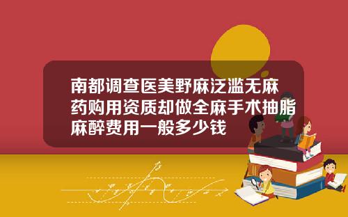 南都调查医美野麻泛滥无麻药购用资质却做全麻手术抽脂麻醉费用一般多少钱