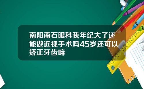 南阳南石眼科我年纪大了还能做近视手术吗45岁还可以矫正牙齿嘛