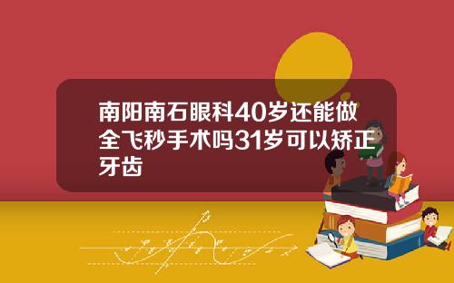南阳南石眼科40岁还能做全飞秒手术吗31岁可以矫正牙齿