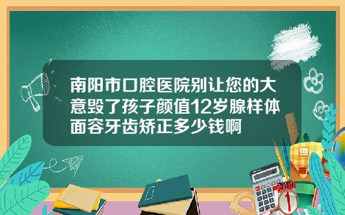 南阳市口腔医院别让您的大意毁了孩子颜值12岁腺样体面容牙齿矫正多少钱啊