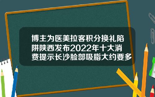 博主为医美拉客积分换礼陷阱陕西发布2022年十大消费提示长沙脸部吸脂大约要多少钱