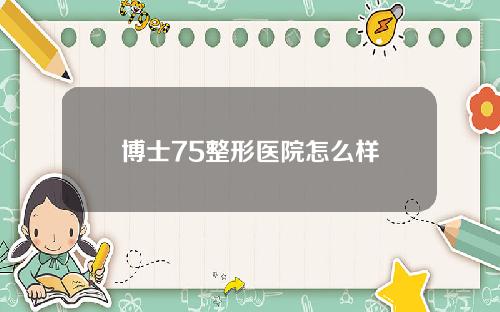 博士75整形医院怎么样