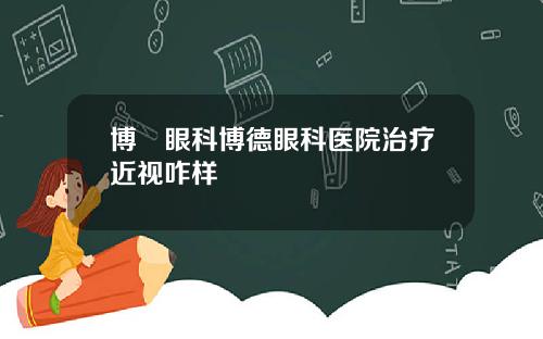 博徳眼科博德眼科医院治疗近视咋样