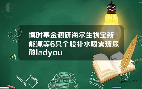 博时基金调研海尔生物宝新能源等6只个股补水喷雾玻尿酸ladyou