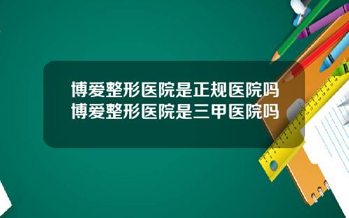 博爱整形医院是正规医院吗博爱整形医院是三甲医院吗