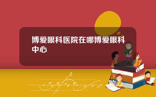 博爱眼科医院在哪博爱眼科中心