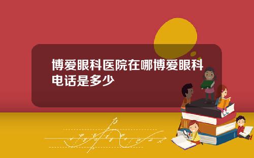 博爱眼科医院在哪博爱眼科电话是多少