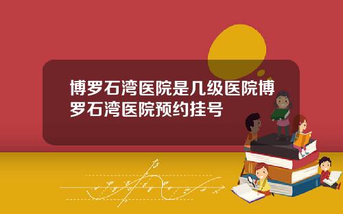 博罗石湾医院是几级医院博罗石湾医院预约挂号