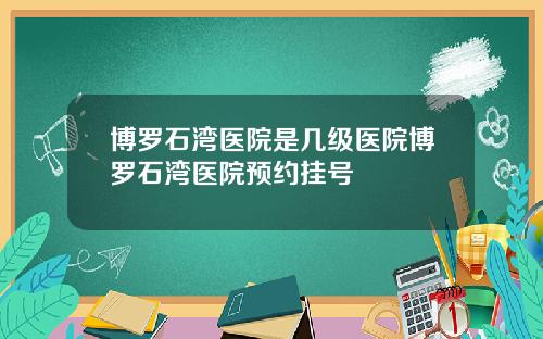 博罗石湾医院是几级医院博罗石湾医院预约挂号