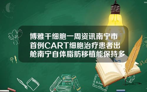 博雅干细胞一周资讯南宁市首例CART细胞治疗患者出舱南宁自体脂肪移植能保持多久