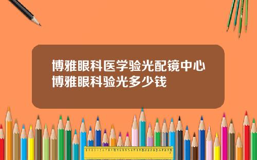博雅眼科医学验光配镜中心博雅眼科验光多少钱