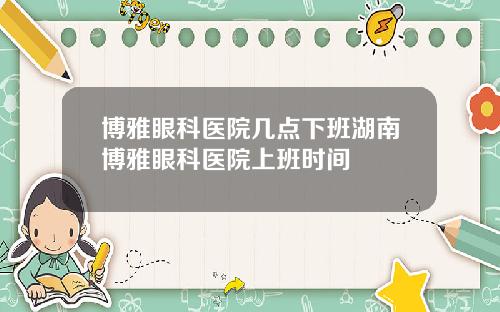 博雅眼科医院几点下班湖南博雅眼科医院上班时间