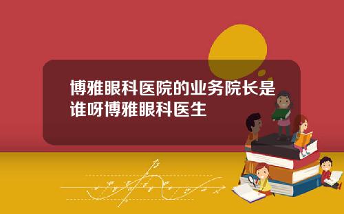 博雅眼科医院的业务院长是谁呀博雅眼科医生
