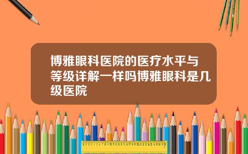 博雅眼科医院的医疗水平与等级详解一样吗博雅眼科是几级医院