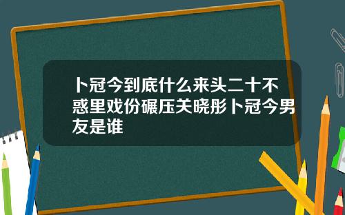 卜冠今到底什么来头二十不惑里戏份碾压关晓彤卜冠今男友是谁