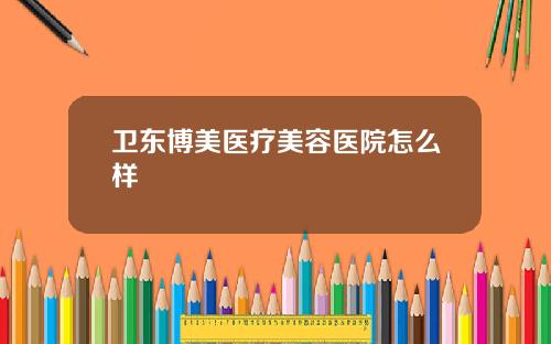 卫东博美医疗美容医院怎么样