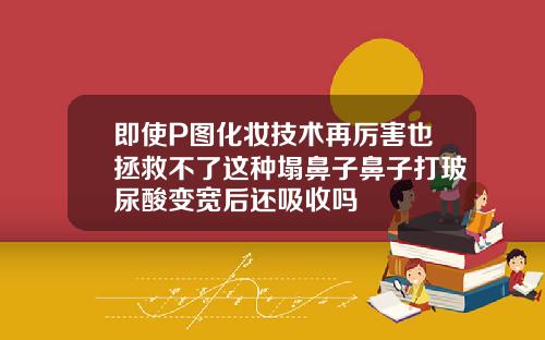 即使P图化妆技术再厉害也拯救不了这种塌鼻子鼻子打玻尿酸变宽后还吸收吗