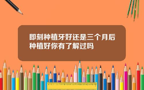 即刻种植牙好还是三个月后种植好你有了解过吗