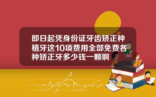 即日起凭身份证牙齿矫正种植牙这10项费用全部免费各种矫正牙多少钱一颗啊