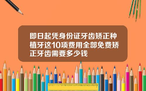 即日起凭身份证牙齿矫正种植牙这10项费用全部免费矫正牙齿需要多少钱