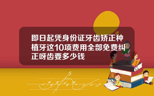 即日起凭身份证牙齿矫正种植牙这10项费用全部免费纠正呀齿要多少钱