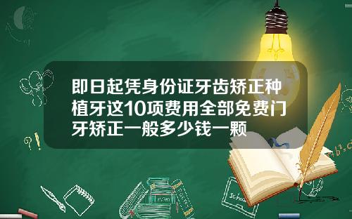 即日起凭身份证牙齿矫正种植牙这10项费用全部免费门牙矫正一般多少钱一颗