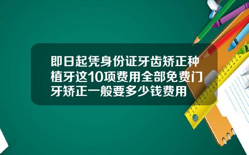 即日起凭身份证牙齿矫正种植牙这10项费用全部免费门牙矫正一般要多少钱费用