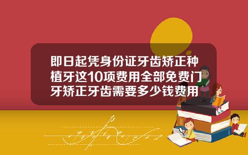 即日起凭身份证牙齿矫正种植牙这10项费用全部免费门牙矫正牙齿需要多少钱费用