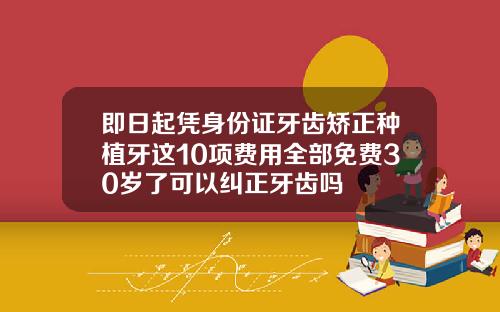 即日起凭身份证牙齿矫正种植牙这10项费用全部免费30岁了可以纠正牙齿吗