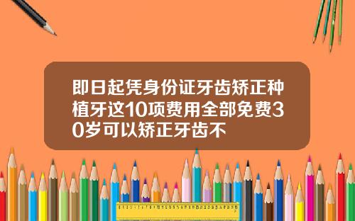 即日起凭身份证牙齿矫正种植牙这10项费用全部免费30岁可以矫正牙齿不