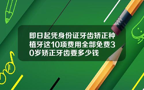 即日起凭身份证牙齿矫正种植牙这10项费用全部免费30岁矫正牙齿要多少钱