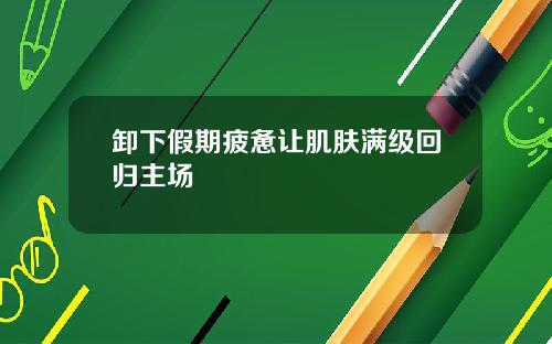 卸下假期疲惫让肌肤满级回归主场