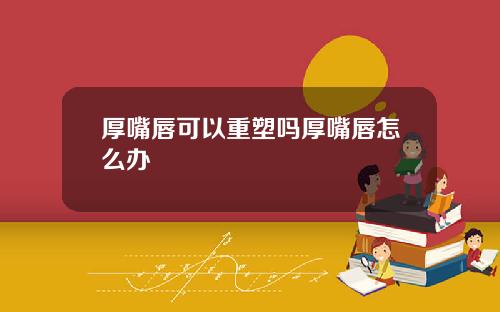 厚嘴唇可以重塑吗厚嘴唇怎么办