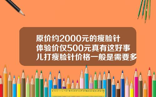 原价约2000元的瘦脸针体验价仅500元真有这好事儿打瘦脸针价格一般是需要多少需要多少