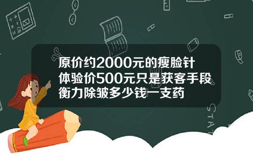 原价约2000元的瘦脸针体验价500元只是获客手段衡力除皱多少钱一支药