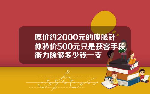 原价约2000元的瘦脸针体验价500元只是获客手段衡力除皱多少钱一支