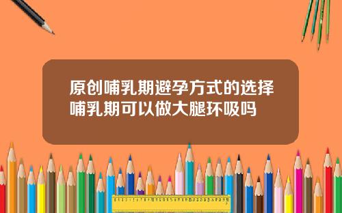 原创哺乳期避孕方式的选择哺乳期可以做大腿环吸吗