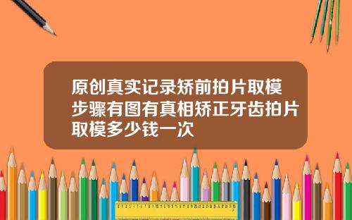 原创真实记录矫前拍片取模步骤有图有真相矫正牙齿拍片取模多少钱一次