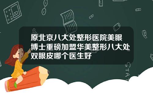 原北京八大处整形医院美眼博士重磅加盟华美整形八大处双眼皮哪个医生好
