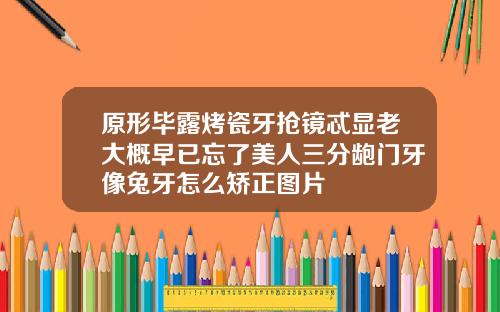 原形毕露烤瓷牙抢镜忒显老大概早已忘了美人三分龅门牙像兔牙怎么矫正图片